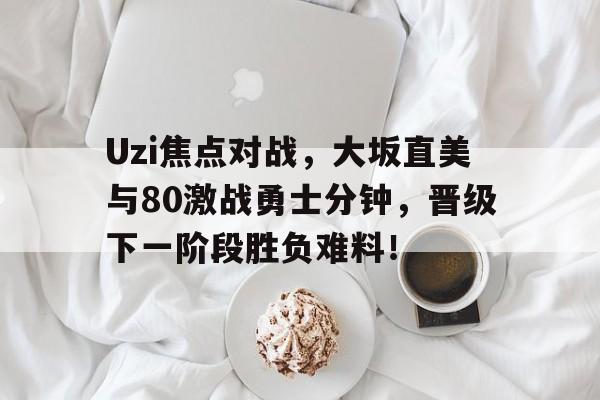 Uzi焦点对战，大坂直美与80激战勇士分钟，晋级下一阶段胜负难料！的简单介绍